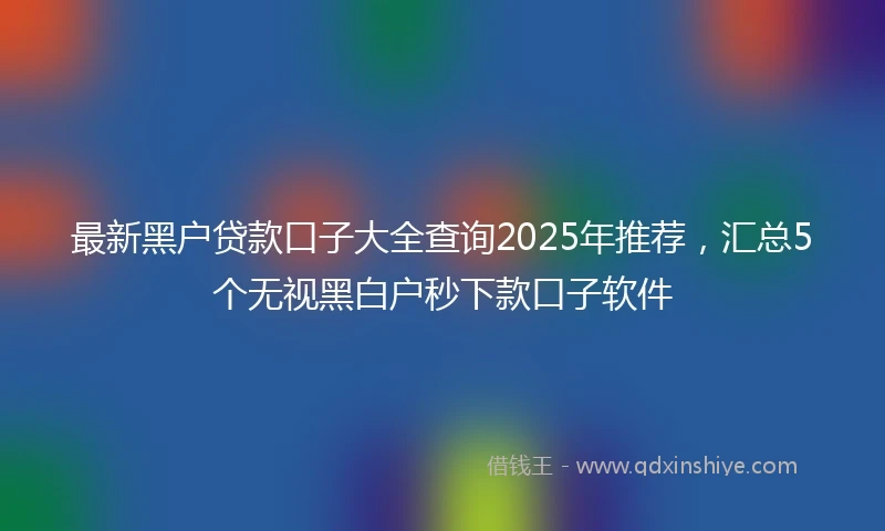 最新黑户贷款口子大全查询2025年推荐，汇总5个无视黑白户秒下款口子软件