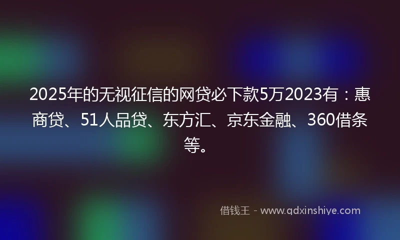 2025年的无视征信的网贷必下款5万2023有：惠商贷、51人品贷、东方汇、京东金融、360借条等。