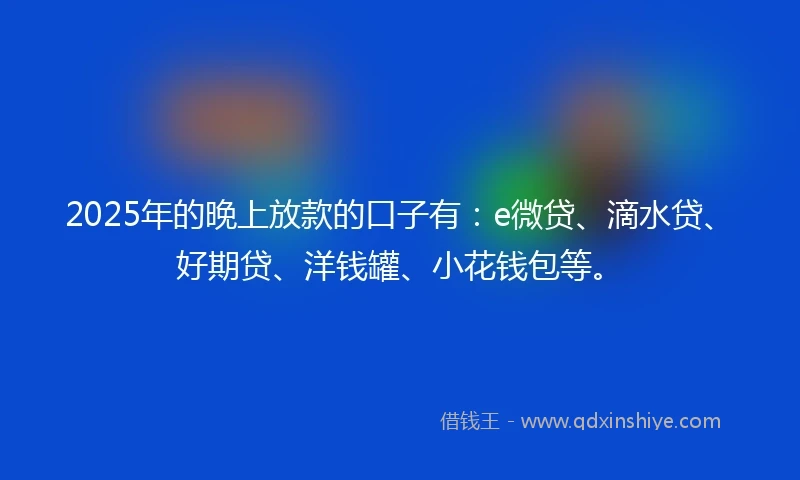 2025年的晚上放款的口子有：e微贷、滴水贷、好期贷、洋钱罐、小花钱包等。