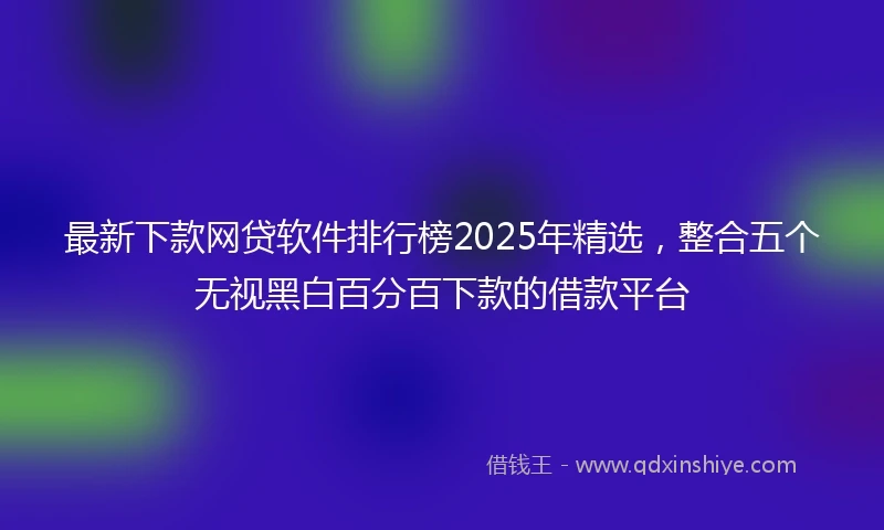 最新下款网贷软件排行榜2025年精选，整合五个无视黑白百分百下款的借款平台