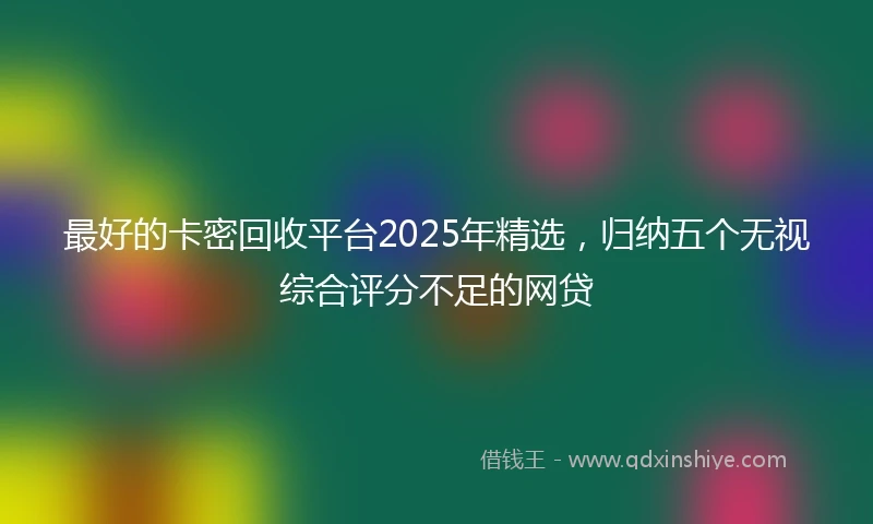 最好的卡密回收平台2025年精选，归纳五个无视综合评分不足的网贷