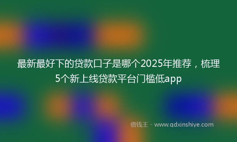 最新最好下的贷款口子是哪个2025年推荐，梳理5个新上线贷款平台门槛低app