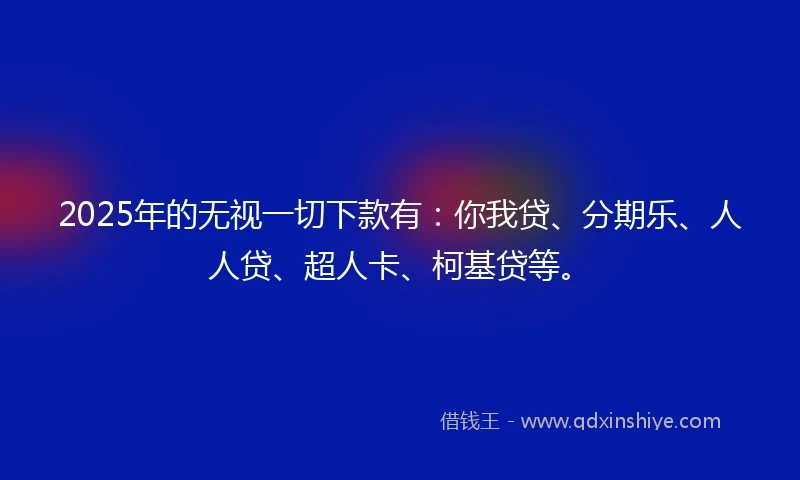2025年的无视一切下款有:你我贷、分期乐、人人贷、超人卡、柯基贷等。
