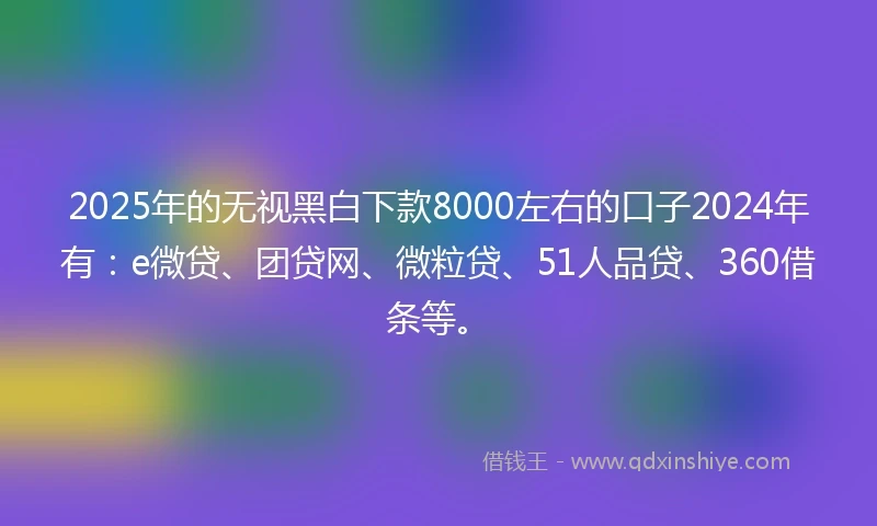 2025年的无视黑白下款8000左右的口子2024年有：e微贷、团贷网、微粒贷、51人品贷、360借条等。