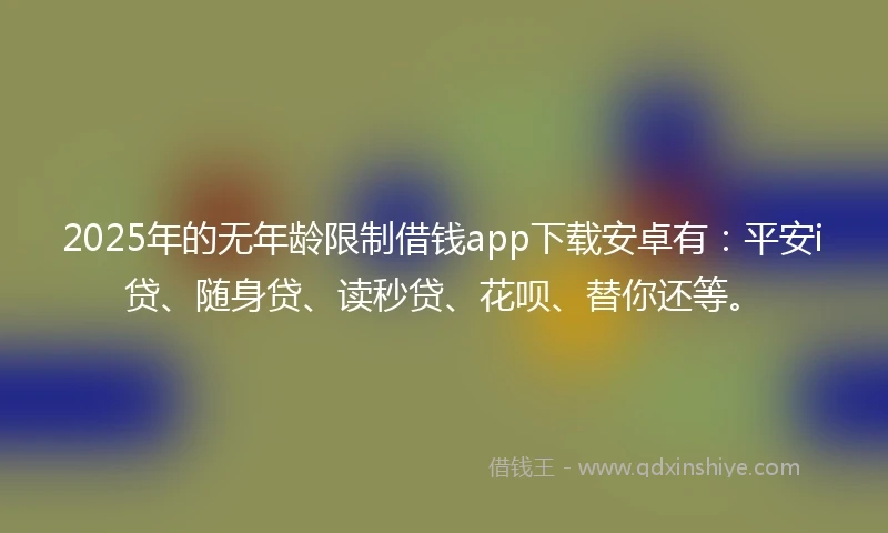 2025年的无年龄限制借钱app下载安卓有：平安i贷、随身贷、读秒贷、花呗、替你还等。