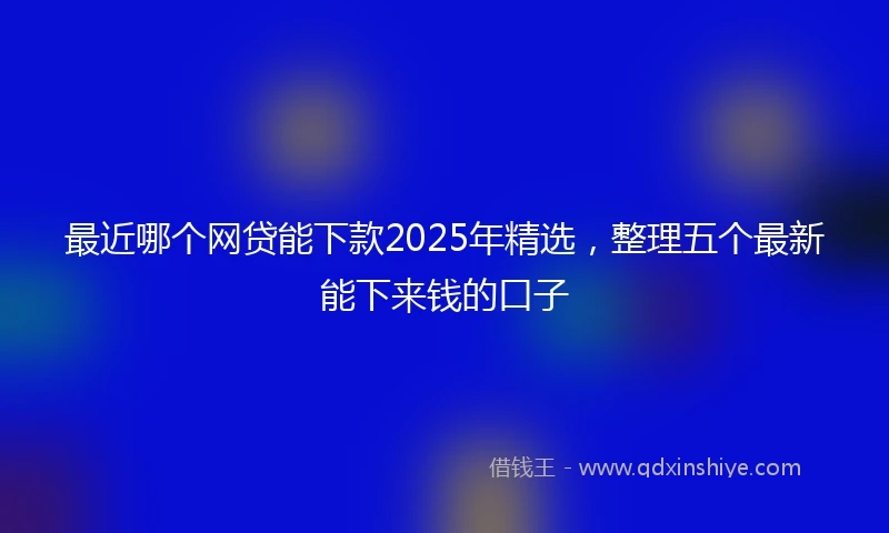 最近哪个网贷能下款2025年精选,整理五个最新能下来钱的口子