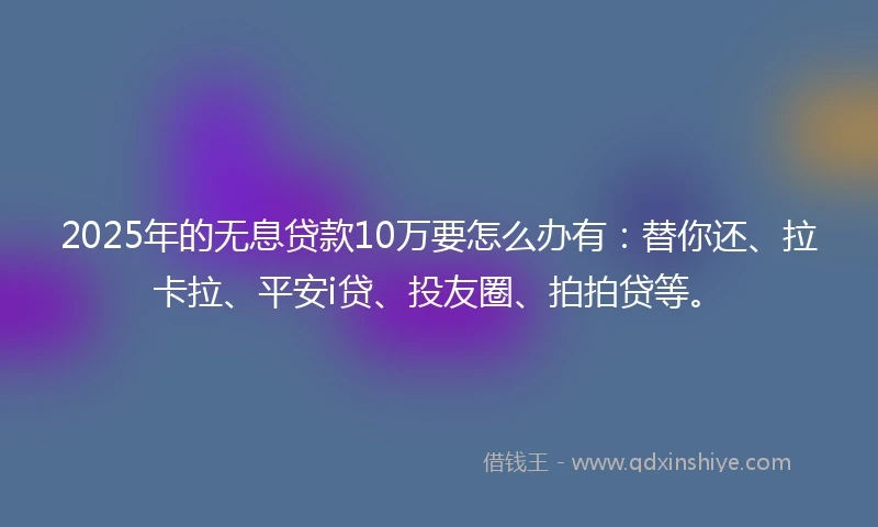 2025年的无息贷款10万要怎么办有：替你还、拉卡拉、平安i贷、投友圈、拍拍贷等。
