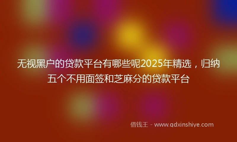 无视黑户的贷款平台有哪些呢2025年精选，归纳五个不用面签和芝麻分的贷款平台