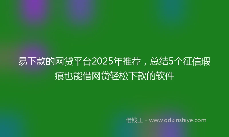 易下款的网贷平台2025年推荐，总结5个征信瑕疵也能借网贷轻松下款的软件