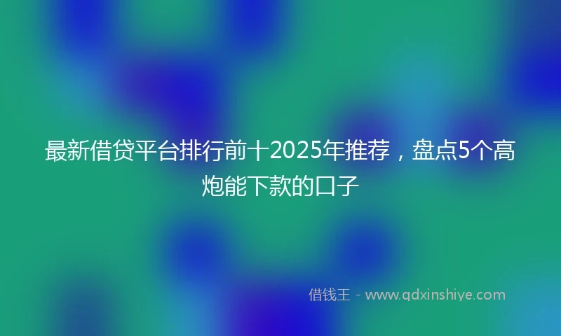 最新借贷平台排行前十2025年推荐，盘点5个高炮能下款的口子