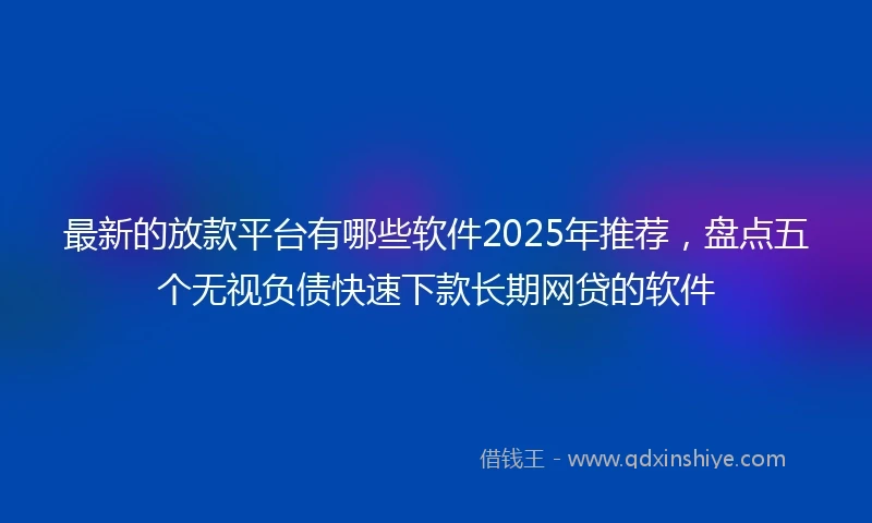 最新的放款平台有哪些软件2025年推荐，盘点五个无视负债快速下款长期网贷的软件