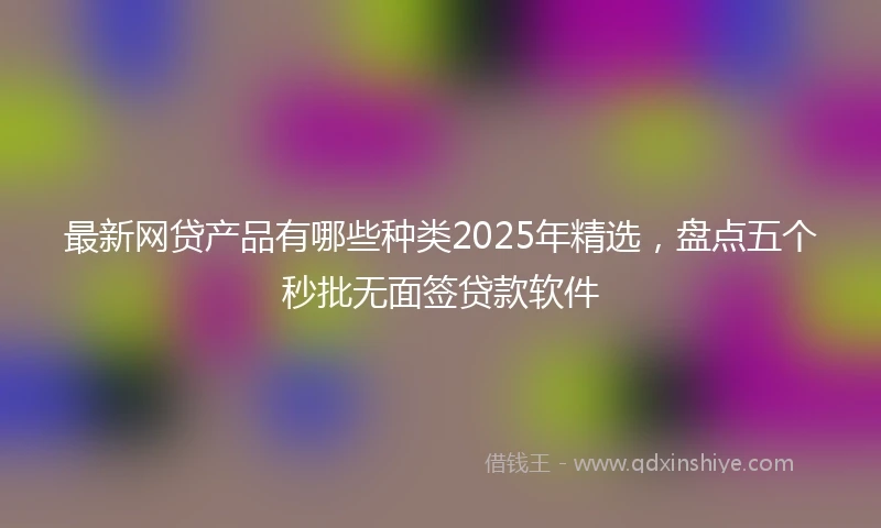 最新网贷产品有哪些种类2025年精选，盘点五个秒批无面签贷款软件