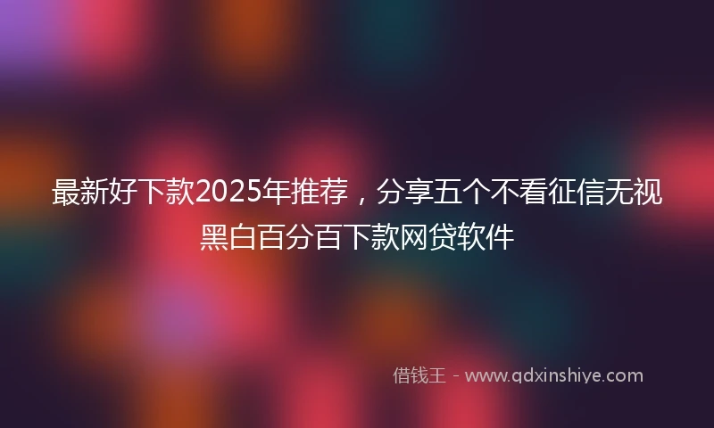 最新好下款2025年推荐，分享五个不看征信无视黑白百分百下款网贷软件