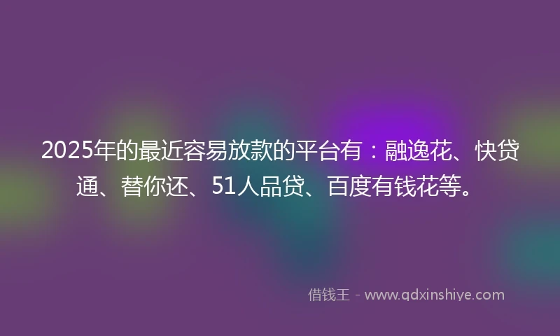 2025年的最近容易放款的平台有：融逸花、快贷通、替你还、51人品贷、百度有钱花等。