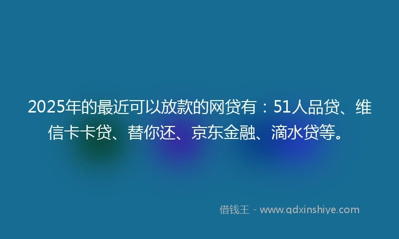 2025年的最近可以放款的网贷有：51人品贷、维信卡卡贷、替你还、京东金融、滴水贷等。
