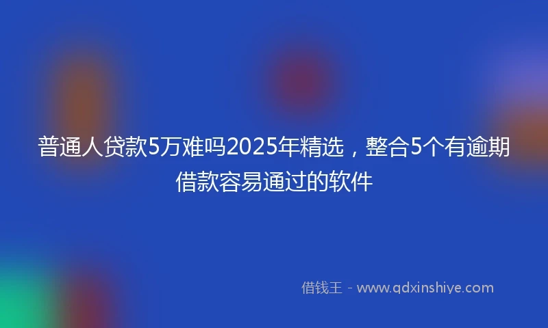 普通人贷款5万难吗2025年精选，整合5个有逾期借款容易通过的软件