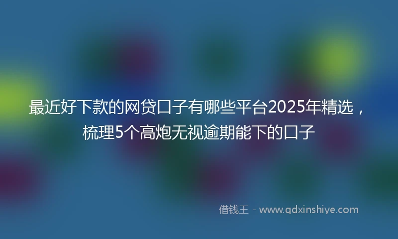 最近好下款的网贷口子有哪些平台2025年精选,梳理5个高炮无视逾期能下的口子