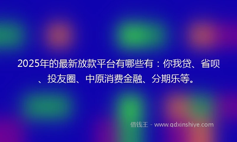 2025年的最新放款平台有哪些有：你我贷、省呗、投友圈、中原消费金融、分期乐等。