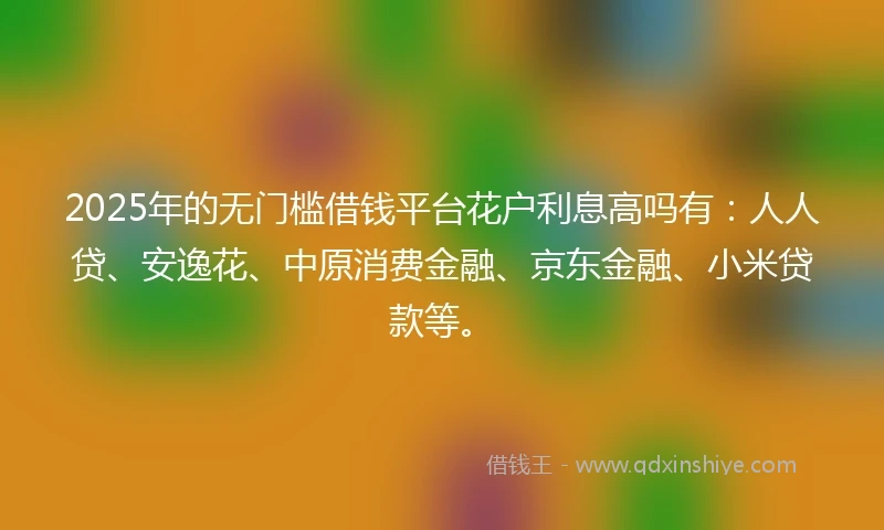 2025年的无门槛借钱平台花户利息高吗有：人人贷、安逸花、中原消费金融、京东金融、小米贷款等。