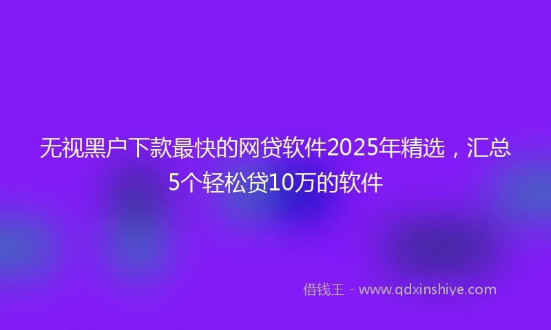 无视黑户下款最快的网贷软件2025年精选，汇总5个轻松贷10万的软件
