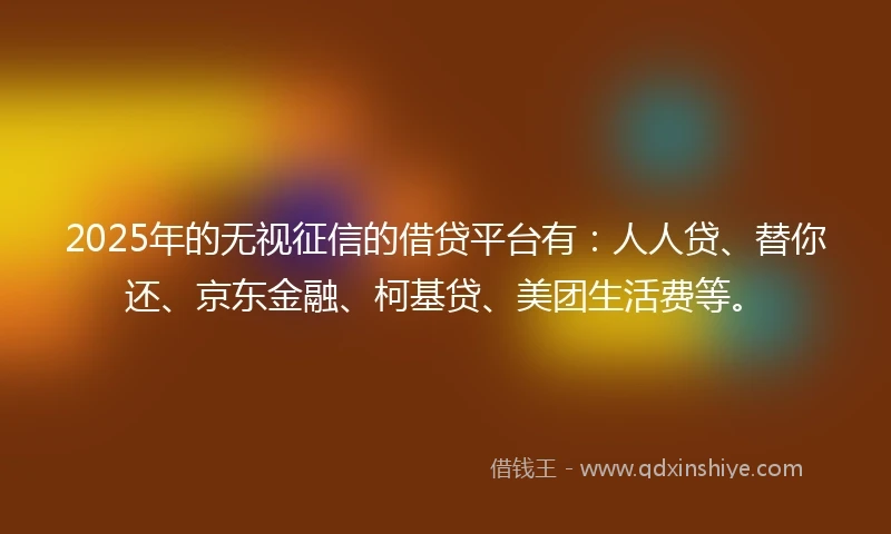 2025年的无视征信的借贷平台有：人人贷、替你还、京东金融、柯基贷、美团生活费等。