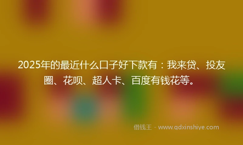 2025年的最近什么口子好下款有：我来贷、投友圈、花呗、超人卡、百度有钱花等。