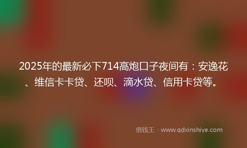 2025年的最新必下714高炮口子夜间有：安逸花、维信卡卡贷、还呗、滴水贷、信用卡贷等。