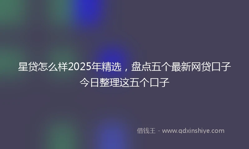 星贷怎么样2025年精选，盘点五个最新网贷口子今日整理这五个口子