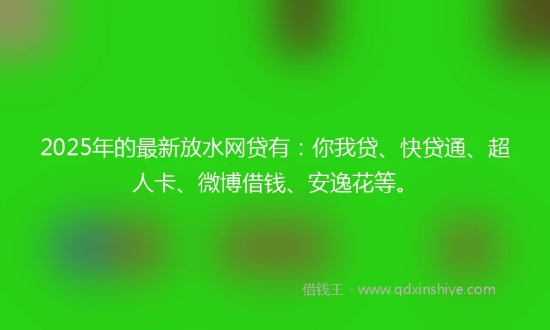 2025年的最新放水网贷有：你我贷、快贷通、超人卡、微博借钱、安逸花等。