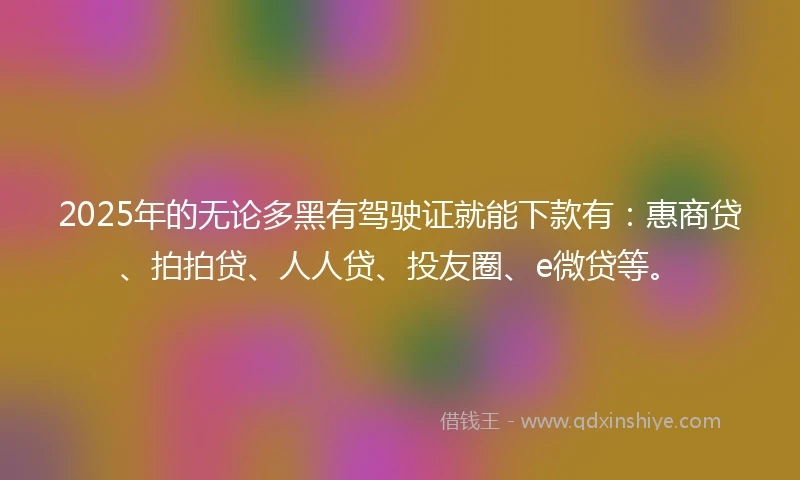 2025年的无论多黑有驾驶证就能下款有:惠商贷、拍拍贷、人人贷、投友圈、e微贷等。