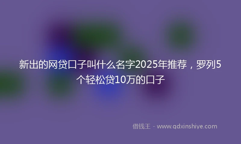 新出的网贷口子叫什么名字2025年推荐，罗列5个轻松贷10万的口子