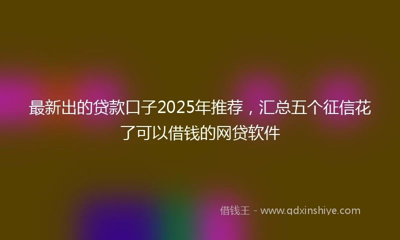 最新出的贷款口子2025年推荐，汇总五个征信花了可以借钱的网贷软件