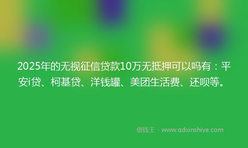 2025年的无视征信贷款10万无抵押可以吗有：平安i贷、柯基贷、洋钱罐、美团生活费、还呗等。
