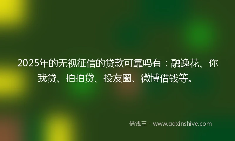 2025年的无视征信的贷款可靠吗有：融逸花、你我贷、拍拍贷、投友圈、微博借钱等。