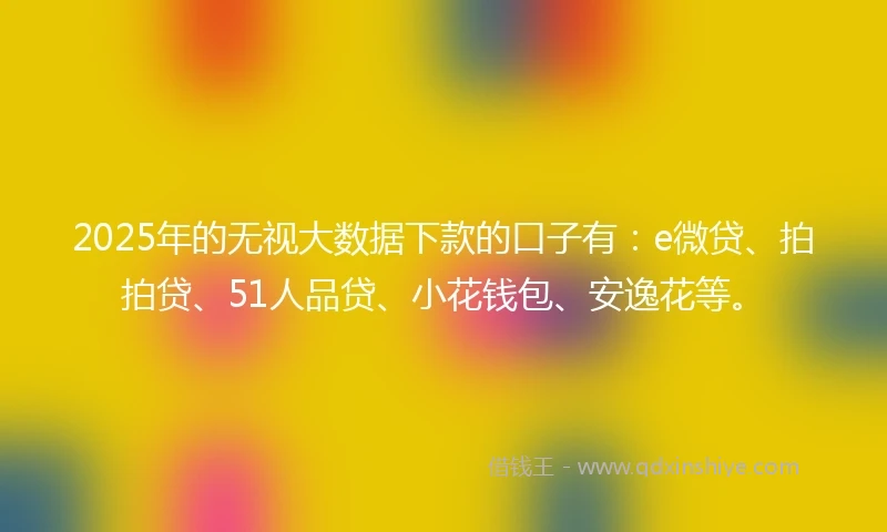 2025年的无视大数据下款的口子有：e微贷、拍拍贷、51人品贷、小花钱包、安逸花等。