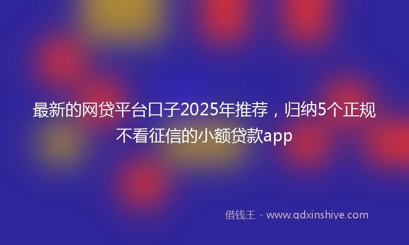 最新的网贷平台口子2025年推荐，归纳5个正规不看征信的小额贷款app
