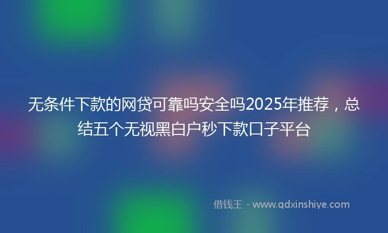 无条件下款的网贷可靠吗安全吗2025年推荐，总结五个无视黑白户秒下款口子平台
