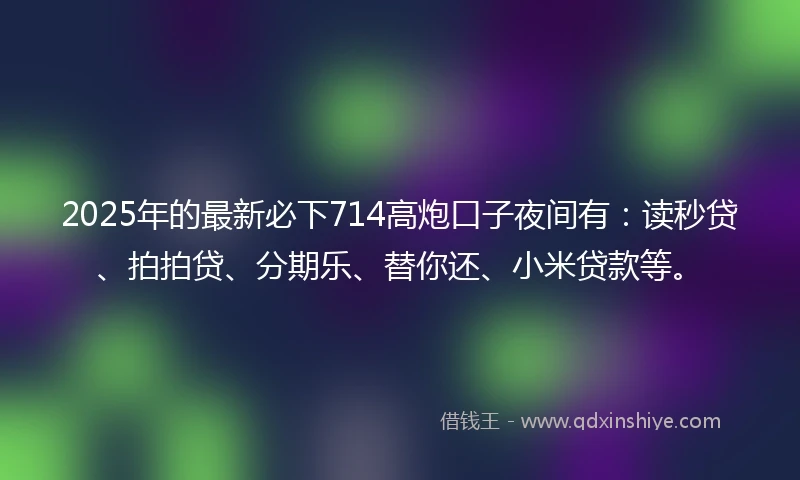 2025年的最新必下714高炮口子夜间有：读秒贷、拍拍贷、分期乐、替你还、小米贷款等。