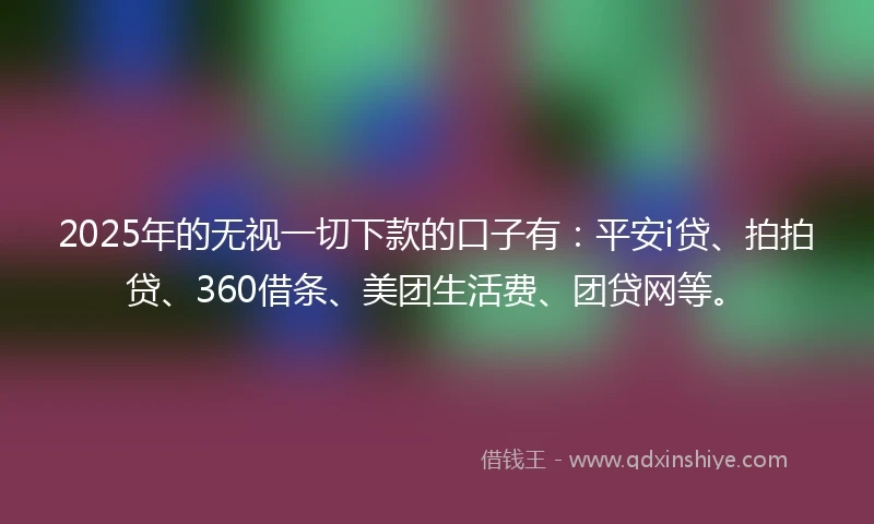 2025年的无视一切下款的口子有：平安i贷、拍拍贷、360借条、美团生活费、团贷网等。