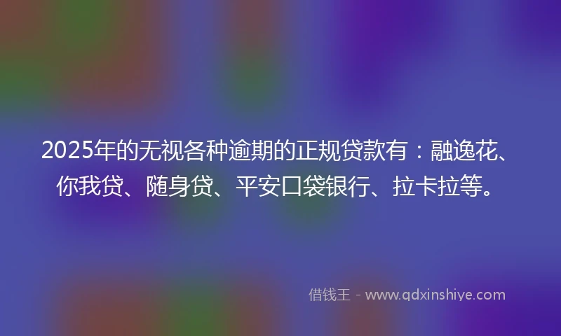 2025年的无视各种逾期的正规贷款有：融逸花、你我贷、随身贷、平安口袋银行、拉卡拉等。