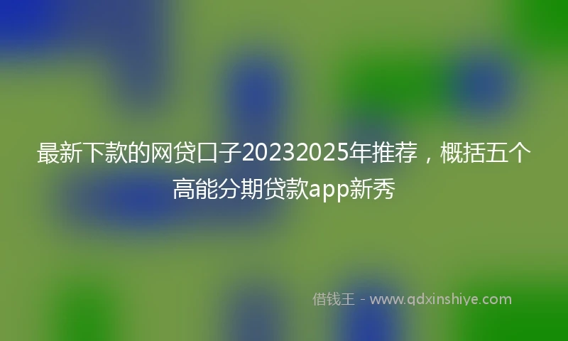 最新下款的网贷口子20232025年推荐，概括五个高能分期贷款app新秀