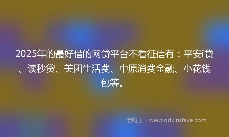 2025年的最好借的网贷平台不看征信有:平安i贷、读秒贷、美团生活费、中原消费金融、小花钱包等。
