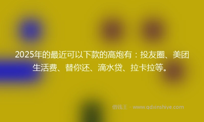 2025年的最近可以下款的高炮有：投友圈、美团生活费、替你还、滴水贷、拉卡拉等。