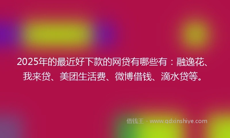 2025年的最近好下款的网贷有哪些有：融逸花、我来贷、美团生活费、微博借钱、滴水贷等。