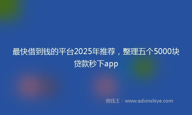 最快借到钱的平台2025年推荐，整理五个5000块贷款秒下app