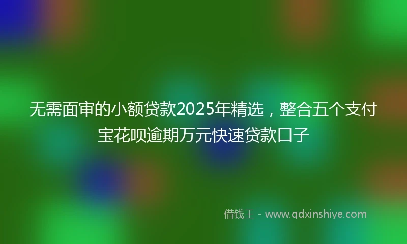 无需面审的小额贷款2025年精选，整合五个支付宝花呗逾期万元快速贷款口子