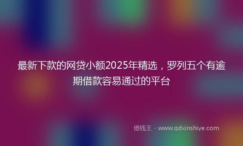 最新下款的网贷小额2025年精选,罗列五个有逾期借款容易通过的平台