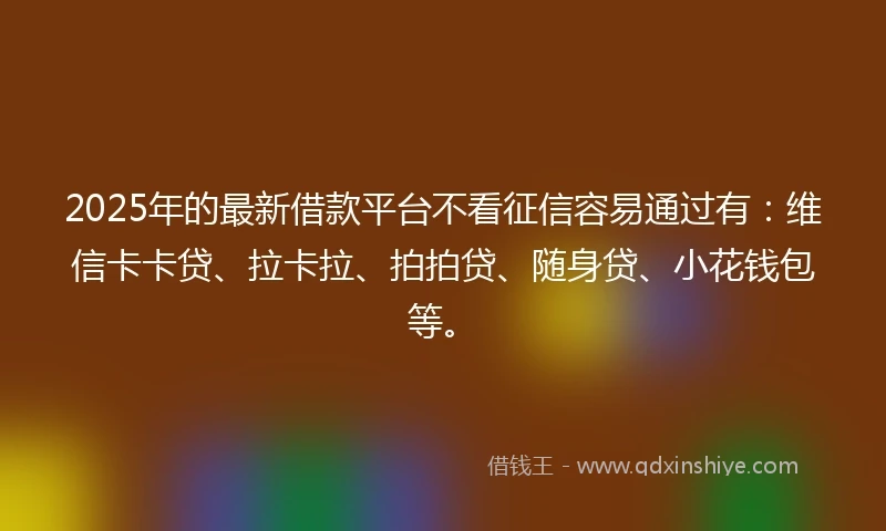 2025年的最新借款平台不看征信容易通过有：维信卡卡贷、拉卡拉、拍拍贷、随身贷、小花钱包等。