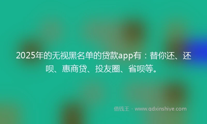 2025年的无视黑名单的贷款app有：替你还、还呗、惠商贷、投友圈、省呗等。