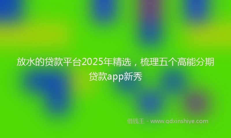 放水的贷款平台2025年精选，梳理五个高能分期贷款app新秀